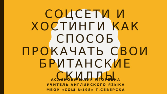 Соцсети и хостинги как способ прокачать свои британские скиллы Асаинова Юлия Игоревна Учитель английского языка Мбоу «сош №198» г.северска 