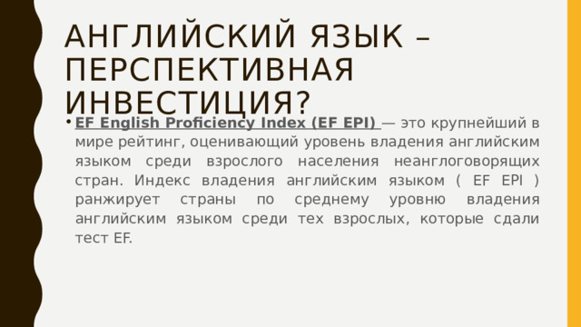 Английский язык – перспективная инвестиция? EF English Proficiency Index (EF EPI) — это крупнейший в мире рейтинг, оценивающий уровень владения английским языком среди взрослого населения неанглоговорящих стран. Индекс владения английским языком ( EF EPI ) ранжирует страны по среднему уровню владения английским языком среди тех взрослых, которые сдали тест EF. 