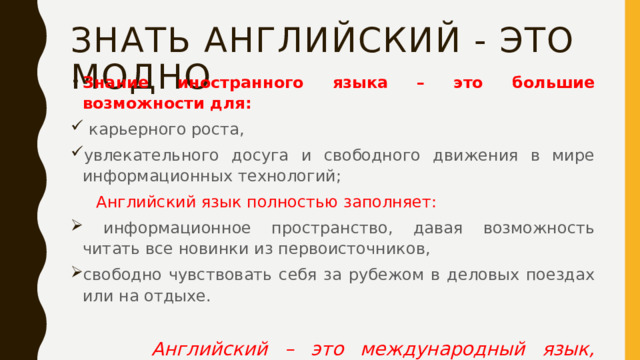 Знать английский - это модно Знание иностранного языка – это большие возможности для:  карьерного роста, увлекательного досуга и свободного движения в мире информационных технологий;  Английский язык полностью заполняет:  информационное пространство, давая возможность читать все новинки из первоисточников, свободно чувствовать себя за рубежом в деловых поездах или на отдыхе.   Английский – это международный язык, универсальное средство общения, которое используется во всех отраслях.  