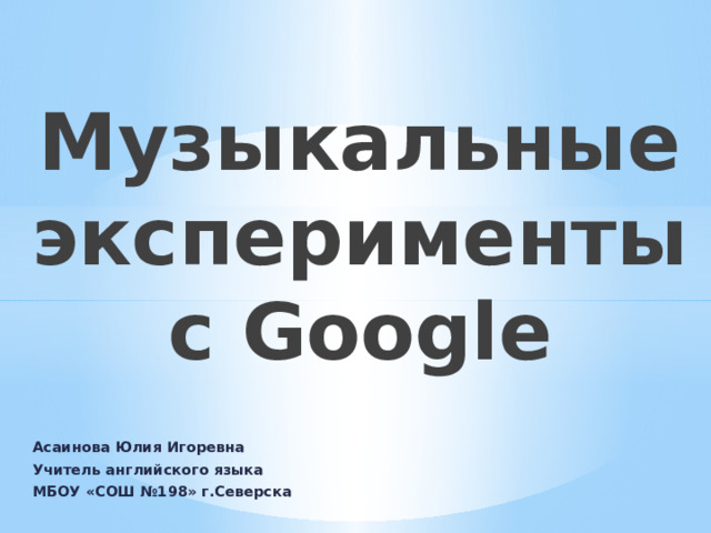 Музыкальные эксперименты с Google Асаинова Юлия Игоревна Учитель английского языка МБОУ «СОШ №198» г.Северска 