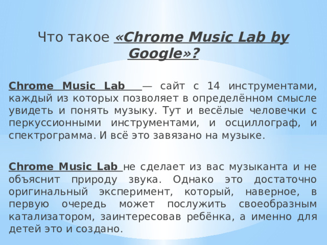 Что такое «Chrome Music Lab by Google»? Chrome Music Lab — сайт с 14 инструментами, каждый из которых позволяет в определённом смысле увидеть и понять музыку. Тут и весёлые человечки с перкуссионными инструментами, и осциллограф, и спектрограмма. И всё это завязано на музыке. Chrome Music Lab не сделает из вас музыканта и не объяснит природу звука. Однако это достаточно оригинальный эксперимент, который, наверное, в первую очередь может послужить своеобразным катализатором, заинтересовав ребёнка, а именно для детей это и создано. 