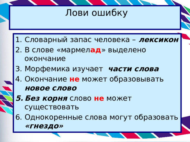  Лови ошибку   Словарный запас человека – лексикон В слове «мармел ад » выделено окончание Морфемика изучает части слова Окончание не может образовывать новое слово Без корня слово не может существовать Однокоренные слова могут образовать «гнездо» 