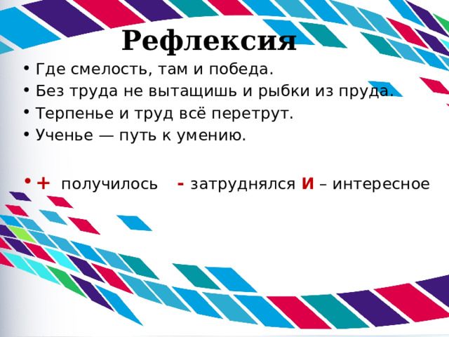 Рефлексия Где смелость, там и победа. Без труда не вытащишь и рыбки из пруда. Терпенье и труд всё перетрут. Ученье — путь к умению.   + получилось  - затруднялся  И – интересное 