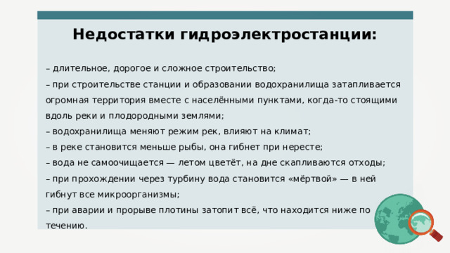 Недостатки гидроэлектростанции: – длительное, дорогое и сложное строительство; – при строительстве станции и образовании водохранилища затапливается огромная территория вместе с населёнными пунктами, когда-то стоящими вдоль реки и плодородными землями; – водохранилища меняют режим рек, влияют на климат; – в реке становится меньше рыбы, она гибнет при нересте; – вода не самоочищается — летом цветёт, на дне скапливаются отходы; – при прохождении через турбину вода становится «мёртвой» — в ней гибнут все микроорганизмы; – при аварии и прорыве плотины затопит всё, что находится ниже по течению. 