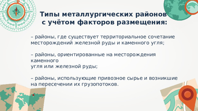 Типы металлургических районов с учётом факторов размещения:  – районы, где существует территориальное сочетание месторождений железной руды и каменного угля; – районы, ориентированные на месторождения каменного угля или железной руды; – районы, использующие привозное сырье и возникшие на пересечении их грузопотоков. 