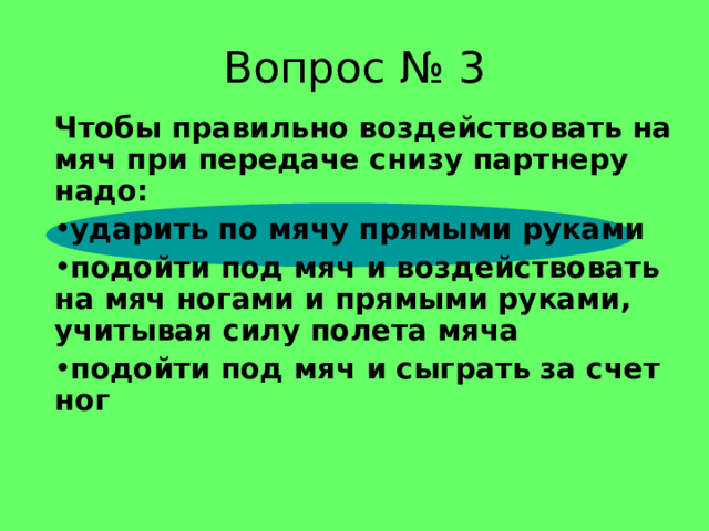 Вопрос № 3 Чтобы правильно воздействовать на мяч при передаче снизу партнеру надо: ударить по мячу прямыми руками подойти под мяч и воздействовать на мяч ногами и прямыми руками, учитывая силу полета мяча подойти под мяч и сыграть за счет ног 