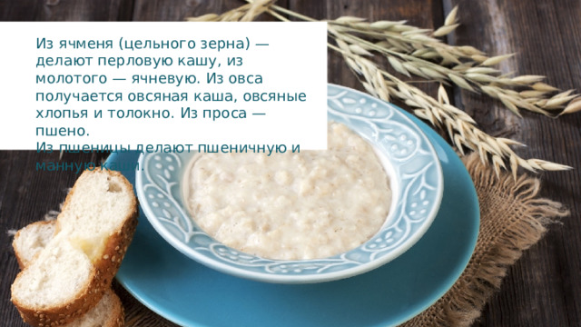 Из ячменя (цельного зерна) — делают перловую кашу, из молотого — ячневую. Из овса получается овсяная каша, овсяные хлопья и толокно. Из проса — пшено. Из пшеницы делают пшеничную и манную каши. 
