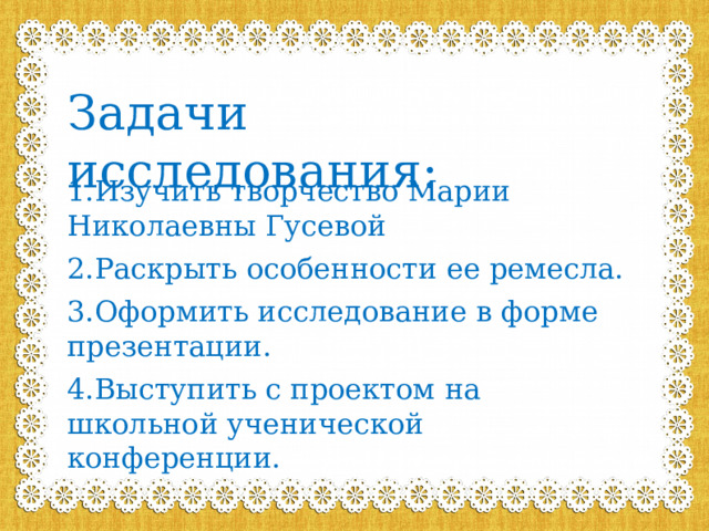 Задачи исследования: 1.Изучить творчество Марии Николаевны Гусевой 2.Раскрыть особенности ее ремесла. 3.Оформить исследование в форме презентации. 4.Выступить с проектом на школьной ученической конференции. 