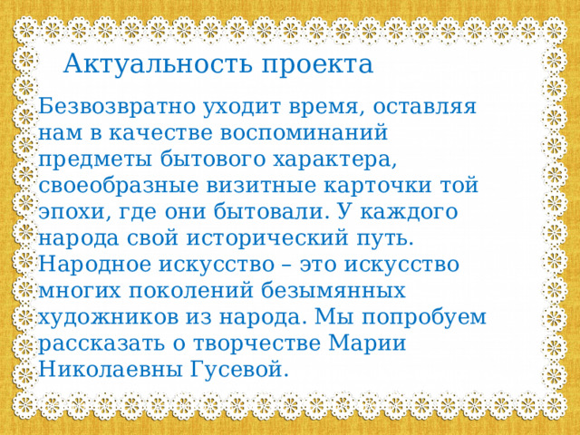 Актуальность проекта Безвозвратно уходит время, оставляя нам в качестве воспоминаний предметы бытового характера, своеобразные визитные карточки той эпохи, где они бытовали. У каждого народа свой исторический путь. Народное искусство – это искусство многих поколений безымянных художников из народа. Мы попробуем рассказать о творчестве Марии Николаевны Гусевой. го народа свой исторический путь. Народное искусство – это искусство многих поколений безымянных художников из народа. Мы попробуем 