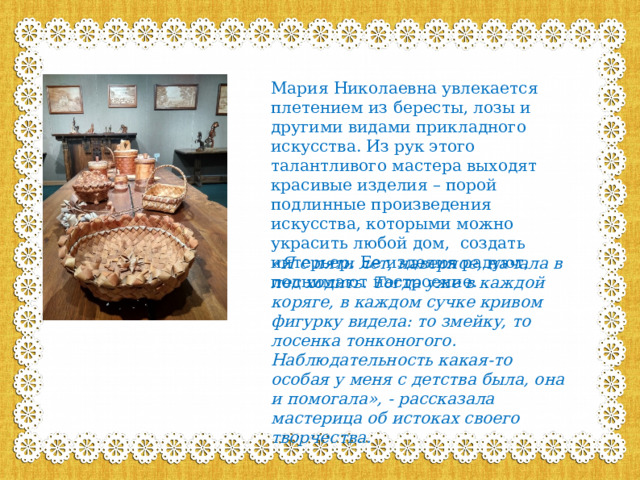 Мария Николаевна увлекается плетением из бересты, лозы и другими видами прикладного искусства. Из рук этого талантливого мастера выходят красивые изделия – порой подлинные произведения искусства, которыми можно украсить любой дом, создать интерьер. Ее изделия радуют, поднимают настроение. «Я с пяти лет, наверное, начала в лес ходить. Тогда уже в каждой коряге, в каждом сучке кривом фигурку видела: то змейку, то лосенка тонконогого. Наблюдательность какая-то особая у меня с детства была, она и помогала», - рассказала мастерица об истоках своего творчества.   