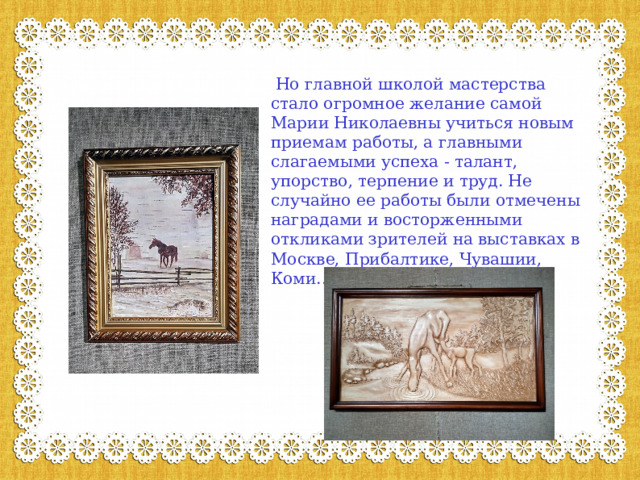   Но главной школой мастерства стало огромное желание самой Марии Николаевны учиться новым приемам работы, а главными слагаемыми успеха - талант, упорство, терпение и труд. Не случайно ее работы были отмечены наградами и восторженными откликами зрителей на выставках в Москве, Прибалтике, Чувашии, Коми...   