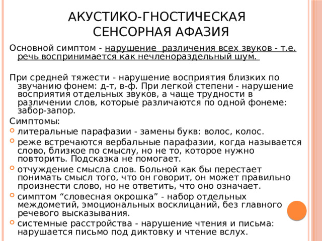 Акустико-гностическая  сенсорная афазия Основной симптом - нарушение различения всех звуков - т.е. речь воспринимается как нечленораздельный шум.  При средней тяжести - нарушение восприятия близких по звучанию фонем: д-т, в-ф. При легкой степени - нарушение восприятия отдельных звуков, а чаще трудности в различении слов, которые различаются по одной фонеме: забор-запор. Симптомы: литеральные парафазии - замены букв: волос, колос. реже встречаются вербальные парафазии, когда называется слово, близкое по смыслу, но не то, которое нужно повторить. Подсказка не помогает. отчуждение смысла слов. Больной как бы перестает понимать смысл того, что он говорит, он может правильно произнести слово, но не ответить, что оно означает. симптом “словесная окрошка” - набор отдельных междометий, эмоциональных восклицаний, без главного речевого высказывания. системные расстройства - нарушение чтения и письма: нарушается письмо под диктовку и чтение вслух. 