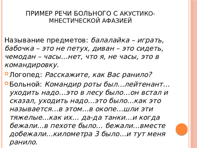  Пример речи больного с акустико-мнестической афазией Называние предметов: балалайка – играть, бабочка – это не петух, диван – это сидеть, чемодан – часы…нет, что я, не часы, это в командировку. Логопед: Расскажите, как Вас ранило? Больной: Командир роты был…лейтенант…уходить надо…это в лесу было…он встал и сказал, уходить надо…это было…как это называется…в этом…в окопе…шли эти тяжелые…как их… да-да танки…и когда бежали…в пехоте было… бежали…вместе добежали…километра 3 было…и тут меня ранило. 