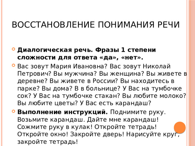  Восстановление понимания речи Диалогическая речь. Фразы 1 степени сложности для ответа «да», «нет». Вас зовут Мария Ивановна? Вас зовут Николай Петрович? Вы мужчина? Вы женщина? Вы живете в деревне? Вы живете в России? Вы находитесь в парке? Вы дома? В в больнице? У Вас на тумбочке сок? У Вас на тумбочке стакан? Вы любите молоко? Вы любите цветы? У Вас есть карандаш? Выполнение инструкций. Поднимите руку. Возьмите карандаш. Дайте мне карандаш! Сожмите руку в кулак! Откройте тетрадь! Откройте окно! Закройте дверь! Нарисуйте круг, закройте тетрадь! 