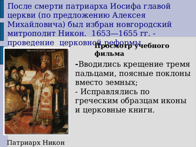 После смерти патриарха Иосифа главой церкви (по предложению Алексея Михайловича) был избран новгородский митрополит Никон. 1653—1655 гг. - проведение церковной реформы. Просмотр учебного фильма - Вводились крещение тремя пальцами, поясные поклоны вместо земных; - Исправлялись по греческим образцам иконы и церковные книги. Патриарх Никон 