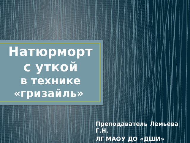 Натюрморт с уткой  в технике  «гризайль» Преподаватель Лемьева Г.Н. ЛГ МАОУ ДО «ДШИ» г.Лангепаса 