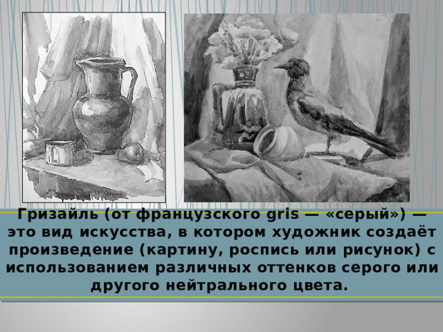 Гризайль (от французского gris — «серый») — это вид искусства, в котором художник создаёт произведение (картину, роспись или рисунок) с использованием различных оттенков серого или другого нейтрального цвета. 