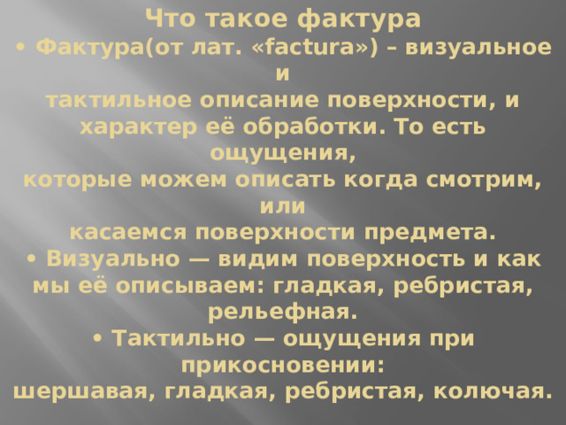 Что такое фактура  • Фактура(от лат. «factura») – визуальное и  тактильное описание поверхности, и  характер её обработки. То есть ощущения,  которые можем описать когда смотрим, или  касаемся поверхности предмета.  • Визуально — видим поверхность и как мы её описываем: гладкая, ребристая, рельефная.  • Тактильно — ощущения при прикосновении:  шершавая, гладкая, ребристая, колючая. 