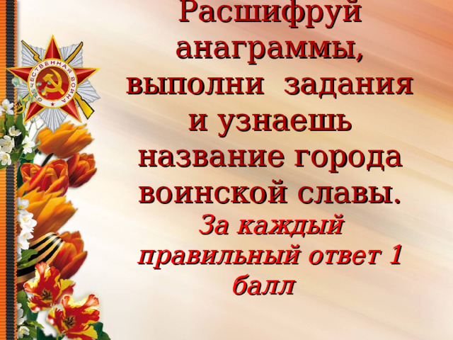Расшифруй анаграммы, выполни задания и узнаешь название города воинской славы.  За каждый правильный ответ 1 балл   