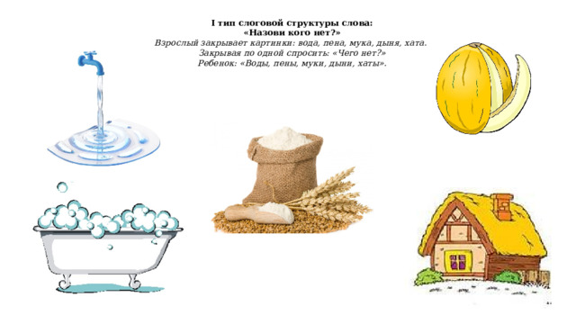 I тип слоговой структуры слова: «Назови кого нет?» Взрослый закрывает картинки: вода, пена, мука, дыня, хата. Закрывая по одной спросить: «Чего нет?» Ребенок: «Воды, пены, муки, дыни, хаты». 