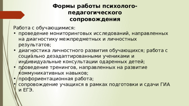 Формы работы психолого-педагогического сопровождения Работа с обучающимися: проведение мониторинговых исследований, направленных на диагностику межпредметных и личностных результатов; диагностика личностного развития обучающихся; работа с социально дезадаптированными учениками и индивидуальные консультации одаренных детей; проведение тренингов, направленных на развитие коммуникативных навыков; профориентационная работа; сопровождение учащихся в рамках подготовки и сдачи ГИА и ЕГЭ. 