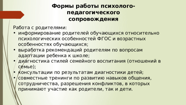 Формы работы психолого-педагогического сопровождения Работа с родителями: информирование родителей обучающихся относительно психологических особенностей ФГОС и возрастных особенностях обучающихся; выработка рекомендаций родителям по вопросам адаптации ребенка к школе; диагностика стилей семейного воспитания (отношений в семье); консультации по результатам диагностики детей; совместные тренинги по развитию навыков общения, сотрудничества, разрешения конфликтов, в которых принимают участие как родители, так и дети. 