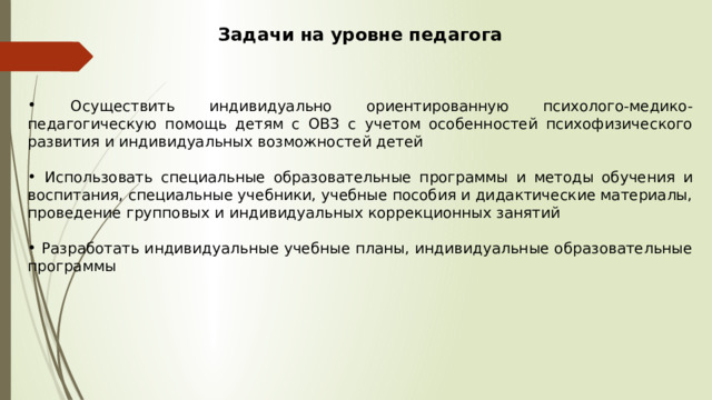 Задачи на уровне педагога  Осуществить индивидуально ориентированную психолого-медико-педагогическую помощь детям с ОВЗ с учетом особенностей психофизического развития и индивидуальных возможностей детей  Использовать специальные образовательные программы и методы обучения и воспитания, специальные учебники, учебные пособия и дидактические материалы, проведение групповых и индивидуальных коррекционных занятий  Разработать индивидуальные учебные планы, индивидуальные образовательные программы 