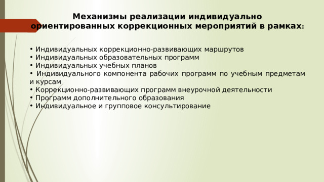 Механизмы реализации индивидуально ориентированных коррекционных мероприятий в рамках :    Индивидуальных коррекционно-развивающих маршрутов  Индивидуальных образовательных программ  Индивидуальных учебных планов  Индивидуального компонента рабочих программ по учебным предметам и курсам  Коррекционно-развивающих программ внеурочной деятельности  Программ дополнительного образования  Индивидуальное и групповое консультирование 