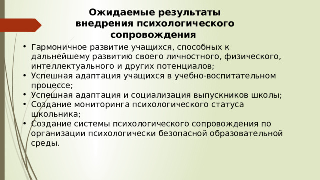 Ожидаемые результаты внедрения психологического сопровождения Гармоничное развитие учащихся, способных к дальнейшему развитию своего личностного, физического, интеллектуального и других потенциалов; Успешная адаптация учащихся в учебно-воспитательном процессе; Успешная адаптация и социализация выпускников школы; Создание мониторинга психологического статуса школьника; Создание системы психологического сопровождения по организации психологически безопасной образовательной среды. 
