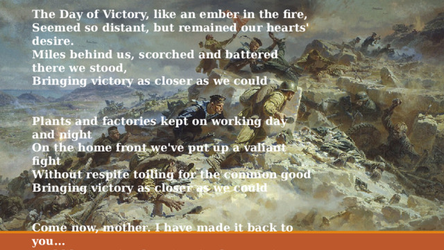 The Day of Victory, like an ember in the fire, Seemed so distant, but remained our hearts' desire. Miles behind us, scorched and battered there we stood, Bringing victory as closer as we could   Plants and factories kept on working day and night On the home front we've put up a valiant fight Without respite toiling for the common good Bringing victory as closer as we could   Come now, mother. I have made it back to you... Feel like running barefoot in the morning dew. Miles behind us, we've lost many souls for good Bringing victory as closer as we could   