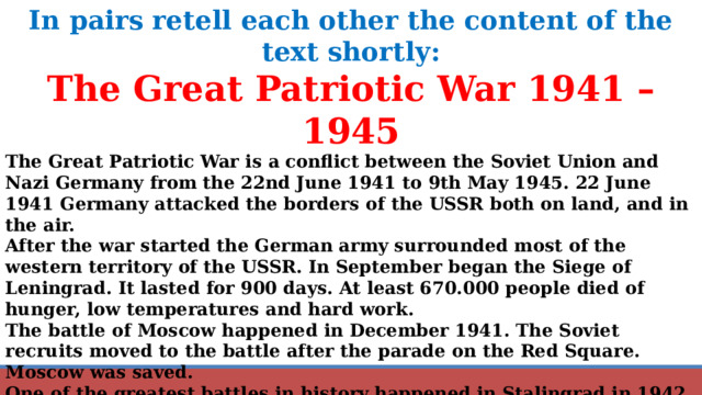 In pairs retell each other the content of the text shortly: The Great Patriotic War 1941 – 1945 The Great Patriotic War is a conflict between the Soviet Union and Nazi Germany from the 22nd June 1941 to 9th May 1945. 22 June 1941 Germany attacked the borders of the USSR both on land, and in the air. After the war started the German army surrounded most of the western territory of the USSR. In September began the Siege of Leningrad. It lasted for 900 days. At least 670.000 people died of hunger, low temperatures and hard work. The battle of Moscow happened in December 1941. The Soviet recruits moved to the battle after the parade on the Red Square. Moscow was saved. One of the greatest battles in history happened in Stalingrad in 1942 – 1943. It lasted about 200 days. More than 1 Million people from both sides died. Battles happened in the streets, inside the houses in the basements. The soviet troops moved to Europe to free the East-European countries. They entered Berlin, the capital of Germany, in May 1945. On the 9 th May 1945 Berlin fell. 