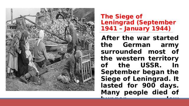 The Siege of Leningrad (September 1941 – January 1944) After the war started the German army surrounded most of the western territory of the USSR. In September began the Siege of Leningrad. It lasted for 900 days. Many people died of hunger, low temperatures and hard work. 