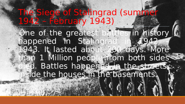 The Siege of Stalingrad (summer 1942 – February 1943) One of the greatest battles in history happened in Stalingrad in 1942 – 1943. It lasted about 200 days. More than 1 Million people from both sides died. Battles happened in the streets, inside the houses in the basements. 
