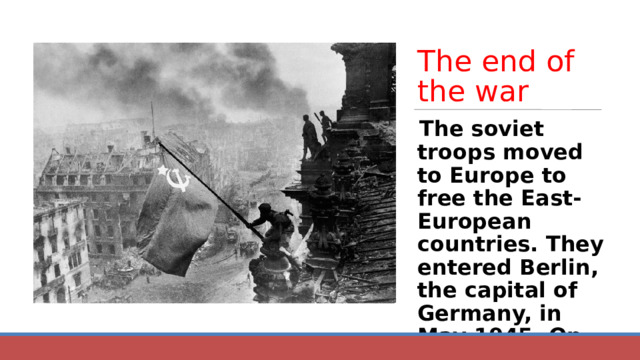 The end of the war The soviet troops moved to Europe to free the East-European countries. They entered Berlin, the capital of Germany, in May 1945. On the 9 th May 1945 Berlin fell. 