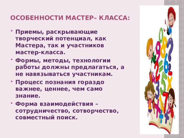 особенности мастер– класса: Приемы, раскрывающие творческий потенциал, как Мастера, так и участников мастер-класса. Формы, методы, технологии работы должны предлагаться, а не навязываться участникам. Процесс познания гораздо важнее, ценнее, чем само знание. Форма взаимодействия – сотрудничество, сотворчество, совместный поиск.  