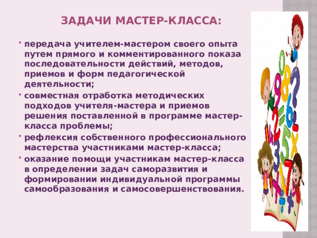 Задачи мастер-класса:   передача учителем-мастером своего опыта путем прямого и комментированного показа последовательности действий, методов, приемов и форм педагогической деятельности; совместная отработка методических подходов учителя-мастера и приемов решения поставленной в программе мастер-класса проблемы; рефлексия собственного профессионального мастерства участниками мастер-класса; оказание помощи участникам мастер-класса в определении задач саморазвития и формировании индивидуальной программы самообразования и самосовершенствования.  