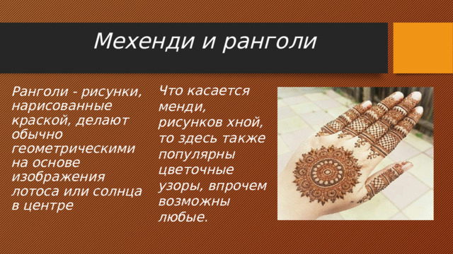 Мехенди и ранголи   Что касается менди, рисунков хной, то здесь также популярны цветочные узоры, впрочем возможны любые. Ранголи - рисунки, нарисованные краской, делают обычно геометрическими на основе изображения лотоса или солнца в центре 