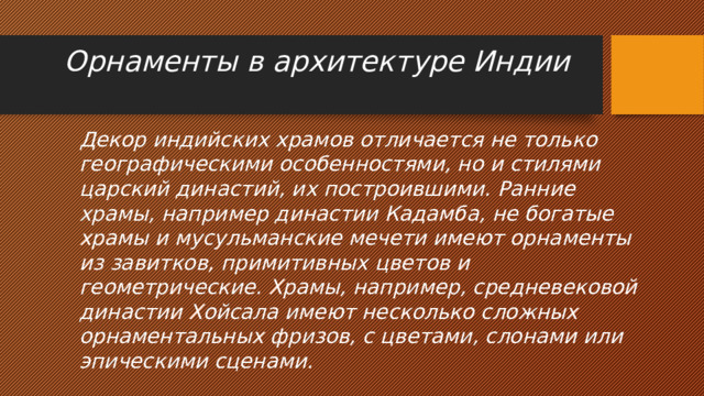 Орнаменты в архитектуре Индии   Декор индийских храмов отличается не только географическими особенностями, но и стилями царский династий, их построившими. Ранние храмы, например династии Кадамба, не богатые храмы и мусульманские мечети имеют орнаменты из завитков, примитивных цветов и геометрические. Храмы, например, средневековой династии Хойсала имеют несколько сложных орнаментальных фризов, с цветами, слонами или эпическими сценами. 