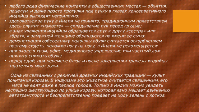 любого рода физические контакты в общественных местах — объятия, поцелуи, и даже просто прогулки под ручку в глазах консервативного индийца выглядят неприлично; здороваться за руку в Индии не принято, традиционным приветствием здесь служит «намасте» ― складывание рук перед грудью; в знак уважения индийцы обращаются друг к другу «сестра» или «брат», к замужней женщине обращаются по имени ее сына; демонстрация собеседнику подошвы обуви считается оскорблением, поэтому сидеть, положив ногу на ногу, в Индии не рекомендуется; при входе в храм, офис, медицинское учреждение или частный дом принято снимать обувь; перед едой, при перемене блюд и после завершения трапезы индийцы тщательно моют руки. Одна из связанных с религией древних индийских традиций ― культ почитания коровы. В индуизме это животное считается священным, его мяса не едят даже в период голода. Только в Индии можно увидеть неспешно шествующую по улице корову, которая явно мешает движению автотранспорта и беспрепятственно поедает на ходу зелень с лотков. 