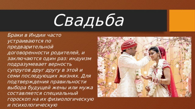 Свадьба Браки в Индии часто устраиваются по предварительной договоренности родителей, и заключаются один раз: индуизм подразумевает верность супругов друг другу в этой и семи последующих жизнях. Для подтверждения правильности выбора будущей жены или мужа составляется специальный гороскоп на их физиологическую и психологическую совместимость. Главное требование к невесте – ее целомудрие. 
