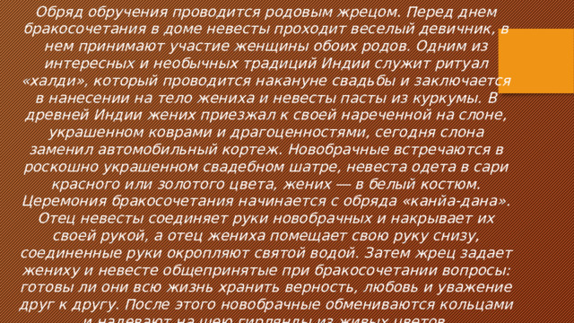 Обряд обручения проводится родовым жрецом. Перед днем бракосочетания в доме невесты проходит веселый девичник, в нем принимают участие женщины обоих родов. Одним из интересных и необычных традиций Индии служит ритуал «халди», который проводится накануне свадьбы и заключается в нанесении на тело жениха и невесты пасты из куркумы. В древней Индии жених приезжал к своей нареченной на слоне, украшенном коврами и драгоценностями, сегодня слона заменил автомобильный кортеж. Новобрачные встречаются в роскошно украшенном свадебном шатре, невеста одета в сари красного или золотого цвета, жених ― в белый костюм. Церемония бракосочетания начинается с обряда «канйа-дана». Отец невесты соединяет руки новобрачных и накрывает их своей рукой, а отец жениха помещает свою руку снизу, соединенные руки окропляют святой водой. Затем жрец задает жениху и невесте общепринятые при бракосочетании вопросы: готовы ли они всю жизнь хранить верность, любовь и уважение друг к другу. После этого новобрачные обмениваются кольцами и надевают на шею гирлянды из живых цветов. 