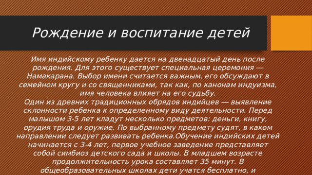 Рождение и воспитание детей Имя индийскому ребенку дается на двенадцатый день после рождения. Для этого существует специальная церемония ― Намакарана. Выбор имени считается важным, его обсуждают в семейном кругу и со священниками, так как, по канонам индуизма, имя человека влияет на его судьбу. Один из древних традиционных обрядов индийцев ― выявление склонности ребенка к определенному виду деятельности. Перед малышом 3-5 лет кладут несколько предметов: деньги, книгу, орудия труда и оружие. По выбранному предмету судят, в каком направлении следует развивать ребенка.Обучение индийских детей начинается с 3-4 лет, первое учебное заведение представляет собой симбиоз детского сада и школы. В младшем возрасте продолжительность урока составляет 35 минут. В общеобразовательных школах дети учатся бесплатно, и заканчивают их в 14 лет. 