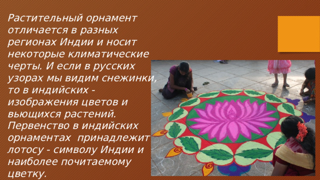 Растительный орнамент отличается в разных регионах Индии и носит некоторые климатические черты. И если в русских узорах мы видим снежинки, то в индийских - изображения цветов и вьющихся растений. Первенство в индийских орнаментах принадлежит лотосу - символу Индии и наиболее почитаемому цветку. 