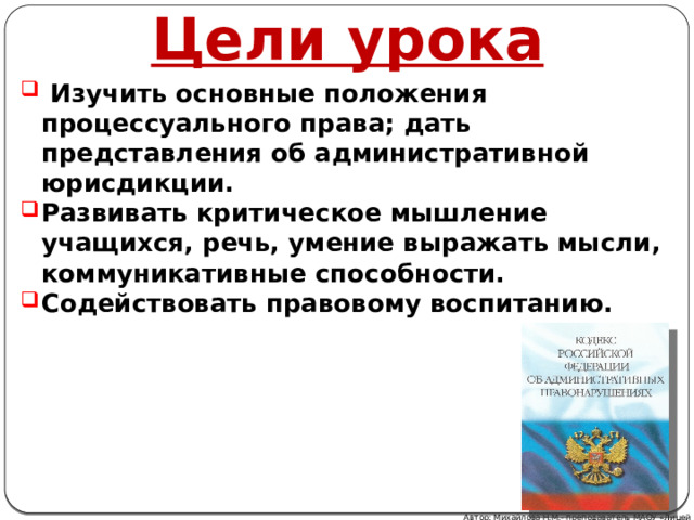 Цели урока  Изучить основные положения процессуального права; дать представления об административной юрисдикции. Развивать критическое мышление учащихся, речь, умение выражать мысли, коммуникативные способности. Содействовать правовому воспитанию. Автор: Михайлова Н.М.- преподаватель МАОУ «Лицей № 21» 