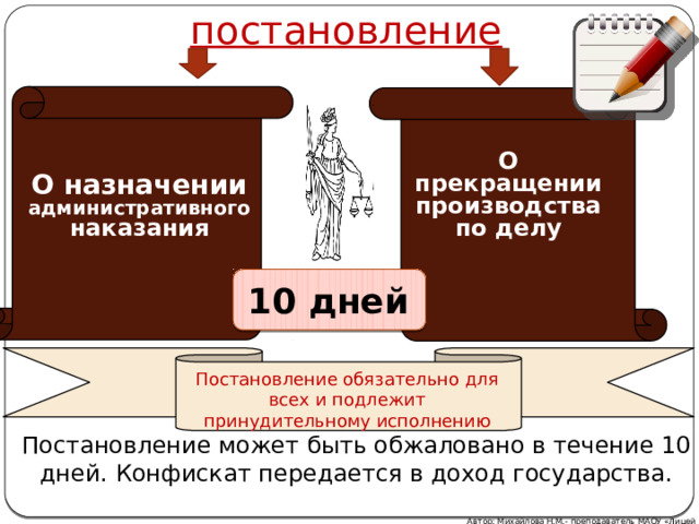 постановление О прекращении производства по делу О назначении административного наказания 10 дней Постановление обязательно для всех и подлежит принудительному исполнению Постановление может быть обжаловано в течение 10 дней. Конфискат передается в доход государства. Автор: Михайлова Н.М.- преподаватель МАОУ «Лицей № 21» 21 