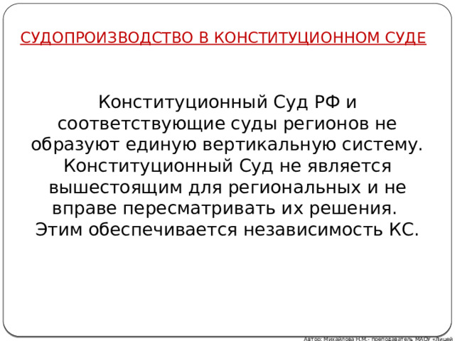 СУДОПРОИЗВОДСТВО В КОНСТИТУЦИОННОМ СУДЕ Конституционный Суд РФ и соответствующие суды регионов не образуют единую вертикальную систему. Конституционный Суд не является вышестоящим для региональных и не вправе пересматривать их решения. Этим обеспечивается независимость КС. Автор: Михайлова Н.М.- преподаватель МАОУ «Лицей № 21» 