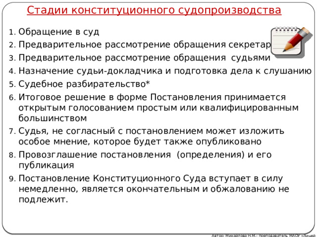 Стадии конституционного судопроизводства Обращение в суд Предварительное рассмотрение обращения секретариатом Предварительное рассмотрение обращения судьями Назначение судьи-докладчика и подготовка дела к слушанию Судебное разбирательство* Итоговое решение в форме Постановления принимается открытым голосованием простым или квалифицированным большинством Судья, не согласный с постановлением может изложить особое мнение, которое будет также опубликовано Провозглашение постановления (определения) и его публикация Постановление Конституционного Суда вступает в силу немедленно, является окончательным и обжалованию не подлежит. Автор: Михайлова Н.М.- преподаватель МАОУ «Лицей № 21» 