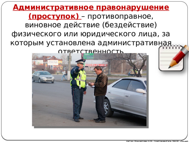 Административное правонарушение (проступок) – противоправное, виновное действие (бездействие) физического или юридического лица, за которым установлена административная ответственность Автор: Михайлова Н.М.- преподаватель МАОУ «Лицей № 21» 