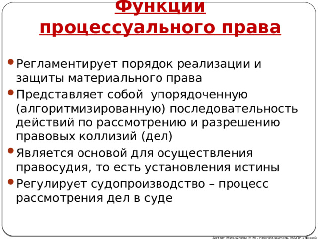 Функции процессуального права Регламентирует порядок реализации и защиты материального права Представляет собой упорядоченную (алгоритмизированную) последовательность действий по рассмотрению и разрешению правовых коллизий (дел) Является основой для осуществления правосудия, то есть установления истины Регулирует судопроизводство – процесс рассмотрения дел в суде Автор: Михайлова Н.М.- преподаватель МАОУ «Лицей № 21» 