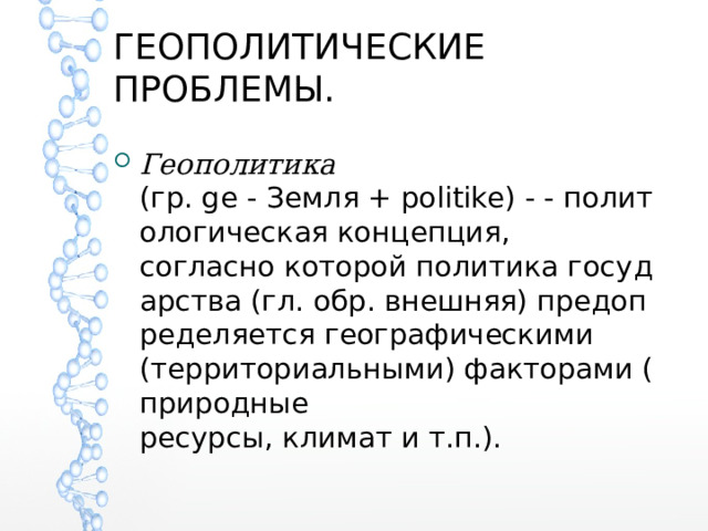 ГЕОПОЛИТИЧЕСКИЕ ПРОБЛЕМЫ. Геополитика (гр. ge - Земля + politike) - - политологическая концепция, согласно которой политика государства (гл. обр. внешняя) предопределяется географическими (территориальными) факторами (природные  ресурсы, климат и т.п.). 